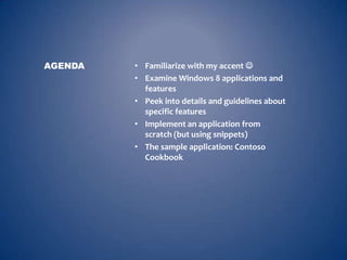 AGENDA   • Familiarize with my accent 
         • Examine Windows 8 applications and
           features
         • Peek into details and guidelines about
           specific features
         • Implement an application from
           scratch (but using snippets)
         • The sample application: Contoso
           Cookbook
 