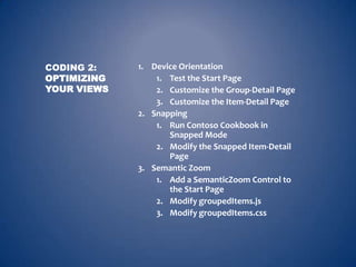 CODING 2:    1. Device Orientation
OPTIMIZING       1. Test the Start Page
YOUR VIEWS       2. Customize the Group-Detail Page
                 3. Customize the Item-Detail Page
             2. Snapping
                 1. Run Contoso Cookbook in
                    Snapped Mode
                 2. Modify the Snapped Item-Detail
                    Page
             3. Semantic Zoom
                 1. Add a SemanticZoom Control to
                    the Start Page
                 2. Modify groupedItems.js
                 3. Modify groupedItems.css
 