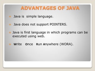 ADVANTAGES OF JAVA
 Java is simple language.
 Java does not support POINTERS.
 Java is first language in which programs can be
executed using web.
 Write Once Run Anywhere (WORA).
 