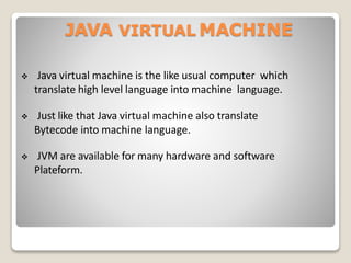 JAVA VIRTUAL MACHINE
 Java virtual machine is the like usual computer which
translate high level language into machine language.
 Just like that Java virtual machine also translate
Bytecode into machine language.
 JVM are available for many hardware and software
Plateform.
 