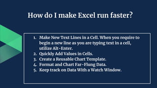 How do I make Excel run faster?
1. Make New Text Lines in a Cell. When you require to
begin a new line as you are typing text in a cell,
utilize Alt-Enter.
2. Quickly Add Values in Cells.
3. Create a Reusable Chart Template.
4. Format and Chart Far-Flung Data.
5. Keep track on Data With a Watch Window.
 