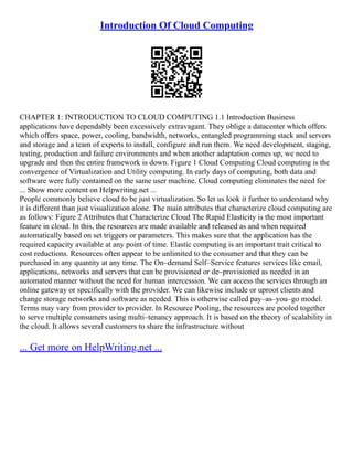 Introduction Of Cloud Computing
CHAPTER 1: INTRODUCTION TO CLOUD COMPUTING 1.1 Introduction Business
applications have dependably been excessively extravagant. They oblige a datacenter which offers
which offers space, power, cooling, bandwidth, networks, entangled programming stack and servers
and storage and a team of experts to install, configure and run them. We need development, staging,
testing, production and failure environments and when another adaptation comes up, we need to
upgrade and then the entire framework is down. Figure 1 Cloud Computing Cloud computing is the
convergence of Virtualization and Utility computing. In early days of computing, both data and
software were fully contained on the same user machine. Cloud computing eliminates the need for
... Show more content on Helpwriting.net ...
People commonly believe cloud to be just virtualization. So let us look it further to understand why
it is different than just visualization alone. The main attributes that characterize cloud computing are
as follows: Figure 2 Attributes that Characterize Cloud The Rapid Elasticity is the most important
feature in cloud. In this, the resources are made available and released as and when required
automatically based on set triggers or parameters. This makes sure that the application has the
required capacity available at any point of time. Elastic computing is an important trait critical to
cost reductions. Resources often appear to be unlimited to the consumer and that they can be
purchased in any quantity at any time. The On–demand Self–Service features services like email,
applications, networks and servers that can be provisioned or de–provisioned as needed in an
automated manner without the need for human intercession. We can access the services through an
online gateway or specifically with the provider. We can likewise include or uproot clients and
change storage networks and software as needed. This is otherwise called pay–as–you–go model.
Terms may vary from provider to provider. In Resource Pooling, the resources are pooled together
to serve multiple consumers using multi–tenancy approach. It is based on the theory of scalability in
the cloud. It allows several customers to share the infrastructure without
... Get more on HelpWriting.net ...
 
