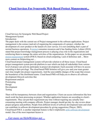Cloud Services For Synergetic Web Based Project Management...
Cloud Services for Synergetic Web Based Project
Management System
Introduction:
The paper deals with the current use of Project management in the software applications. Project
management is the science (and art) of organizing the components of a project, whether the
development of a new product or the launch of a new service. It is not something that's a part of
normal business operations. A project consumes resources and it has funding limits. Lehner (2010)
stated that project knowledge management process is playing a key role in the organizations and
reinforcing them to manage the entire activities of the organizations. In this paper we are presenting
project management system (P.M.S.) based on cloud computing. Lack of deference and ... Show
more content on Helpwriting.net ...
Cloud based project management system will provide solution to all these issues. Cloud based
project management system provide platform to user which can help all stakeholder from various
level of project can actively participate in project development. Each associate will have its access
according to their privilege. The cloud based PMS Solution will give you–and your team greater
real–time insight into project requirements. And the unavoidable changes of the scope that crosses
the boundaries of the distributed teams. Cloud based PMS will help you to observe all software
development lifecycle activities like
Requirement analysis
Prototyping
Design
Development
Testing
There will be transparency between client and organization. Client can access information like how
much work has been processing on project. Whether application features are according to client's
requirements. They can put their requirement any time without requiring any actually time–
consuming meeting with company officials. Project manager should get day–by–day review about
project progress and problem. People from different levels of software development team and client
can contribute in software development procedure by giving suggestions (Thayer, 2005).
Cloud based P.M.S. is another important feature is that it implements agile software development
model. One of the most important factors is
... Get more on HelpWriting.net ...
 