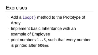 Exercises
●
Add a loop() method to the Prototype of
Array
●
Implement basic Inheritance with an
example of Employee
●
print numbers 1..5, such that every number
is printed after 500ms
 