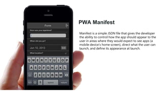 PWA Manifest
Manifest is a simple JSON file that gives the developer
the ability to control how the app should appear to the
user in areas where they would expect to see apps (a
mobile device’s home screen), direct what the user can
launch, and define its appearance at launch.
 