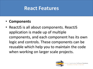 • Components
• ReactJS is all about components. ReactJS
application is made up of multiple
components, and each component has its own
logic and controls. These components can be
reusable which help you to maintain the code
when working on larger scale projects.
React Features
 