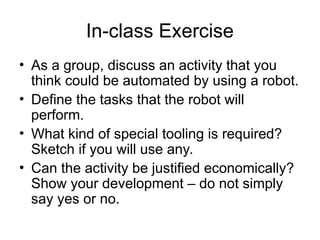 In-class Exercise
• As a group, discuss an activity that you
think could be automated by using a robot.
• Define the tasks that the robot will
perform.
• What kind of special tooling is required?
Sketch if you will use any.
• Can the activity be justified economically?
Show your development – do not simply
say yes or no.
 
