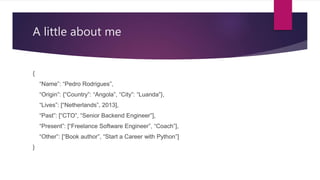 A little about me
{
“Name”: “Pedro Rodrigues”,
“Origin”: {“Country”: “Angola”, “City”: “Luanda”},
“Lives”: [“Netherlands”, 2013],
“Past”: [“CTO”, “Senior Backend Engineer”],
“Present”: [“Freelance Software Engineer”, “Coach”],
“Other”: [“Book author”, “Start a Career with Python”]
}
 