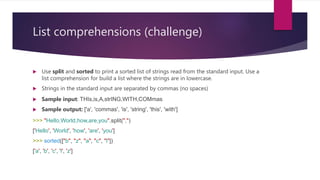 List comprehensions (challenge)
 Use split and sorted to print a sorted list of strings read from the standard input. Use a
list comprehension for build a list where the strings are in lowercase.
 Strings in the standard input are separated by commas (no spaces)
 Sample input: THIs,is,A,strING,WITH,COMmas
 Sample output: ['a', 'commas', 'is', 'string', 'this', 'with']
>>> "Hello,World,how,are,you".split(",")
['Hello', 'World', 'how', 'are', 'you']
>>> sorted(["b", "z", "a", "c", "l"])
['a', 'b', 'c', 'l', 'z']
 