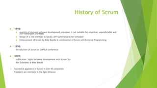 History of Scrum
 1995:
 analysis of common software development processes  not suitable for empirical, unpredictable and
non-repeatable processes
 Design of a new method: Scrum by Jeff Sutherland & Ken Schwaber
 Enhancement of Scrum by Mike Beedle & combination of Scrum with Extreme Programming
 1996:
introduction of Scrum at OOPSLA conference
 2001:
publication “Agile Software Development with Scrum” by
Ken Schwaber & Mike Beedle
 Successful appliance of Scrum in over 50 companies
Founders are members in the Agile Alliance
 