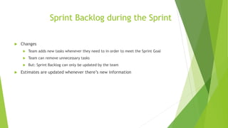 Sprint Backlog during the Sprint
 Changes
 Team adds new tasks whenever they need to in order to meet the Sprint Goal
 Team can remove unnecessary tasks
 But: Sprint Backlog can only be updated by the team
 Estimates are updated whenever there’s new information
 