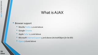 IntroductiontoAJAX
Nir
Elbaz
What is AJAX
• Browser support
• Mozilla Firefox 1.0 and above
• Google Chrome
• Apple Safari 1.2 and above
• Microsoft Internet Exporer 5 and above (ActiveXObject for lte IE6)
• Opera 7.6 and above
 