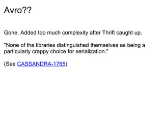 Avro?? Gone. Added too much complexity after Thrift caught up.   &quot;None of the libraries distinguished themselves as being a particularly crappy choice for serialization.&quot;  (See  CASSANDRA-1765 ) 