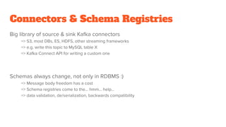 Connectors & Schema Registries
Big library of source & sink Kafka connectors
=> S3, most DBs, ES, HDFS, other streaming frameworks
=> e.g. write this topic to MySQL table X
=> Kafka Connect API for writing a custom one
Schemas always change, not only in RDBMS :)
=> Message body freedom has a cost
=> Schema registries come to the… hmm... help…
=> data validation, de/serialization, backwards compatibility
 