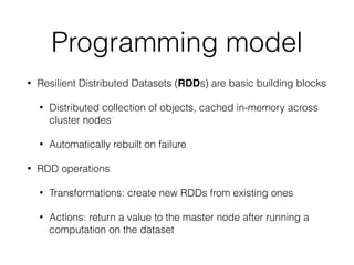 Programming model
• Resilient Distributed Datasets (RDDs) are basic building blocks
• Distributed collection of objects, cached in-memory across
cluster nodes
• Automatically rebuilt on failure
• RDD operations
• Transformations: create new RDDs from existing ones
• Actions: return a value to the master node after running a
computation on the dataset
 