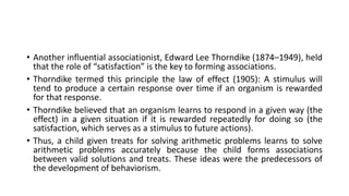 • Another influential associationist, Edward Lee Thorndike (1874–1949), held
that the role of “satisfaction” is the key to forming associations.
• Thorndike termed this principle the law of effect (1905): A stimulus will
tend to produce a certain response over time if an organism is rewarded
for that response.
• Thorndike believed that an organism learns to respond in a given way (the
effect) in a given situation if it is rewarded repeatedly for doing so (the
satisfaction, which serves as a stimulus to future actions).
• Thus, a child given treats for solving arithmetic problems learns to solve
arithmetic problems accurately because the child forms associations
between valid solutions and treats. These ideas were the predecessors of
the development of behaviorism.
 