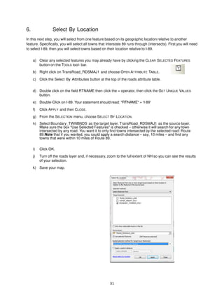 6.

Select By Location

In this next step, you will select from one feature based on its geographic location relative to another
feature. Specifically, you will select all towns that Interstate 89 runs through (intersects). First you will need
to select I-89, then you will select towns based on their location relative to I-89.
a) Clear any selected features you may already have by clicking the CLEAR SELECTED FEATURES
button on the TOOLS tool- bar.
b) Right click on TransRoad_RDSMAJ1 and choose OPEN ATTRIBUTE TABLE.
c) Click the Select By Attributes button at the top of the roads attribute table.
d) Double click on the field RTNAME then click the = operator, then click the GET UNIQUE VALUES
button.
e) Double-Click on I-89. Your statement should read: "RTNAME" = 'I-89'
f)

Click APPLY and then CLOSE.

g) From the SELECTION menu, choose SELECT BY LOCATION.
h) Select Boundary_TWNBNDS as the target layer, TransRoad_RDSMAJ1 as the source layer.
Make sure the box “Use Selected Features” is checked – otherwise it will search for any town
intersected by any road. You want it to only find towns intersected by the selected road: Route
89.Note that if you wanted, you could apply a search distance – say, 10 miles – and find any
towns that were within 10 miles of Route 89.
i)

Click OK.

j)

Turn off the roads layer and, if necessary, zoom to the full extent of NH so you can see the results
of your selection.

k) Save your map.

31

 