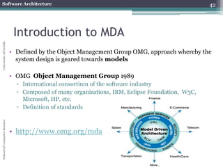 Software Architecture 
School of Computer Science University of Oviedo 
• Defined by the Object Management Group OMG, approach whereby the 
system design is geared towards models 
• OMG Object Management Group 1989 
▫ International consortium of the software industry 
▫ Composed of many organizations, IBM, Eclipse Foundation, W3C, 
Microsoft, HP, etc. 
▫ Definition of standards 
• http://www.omg.org/mda 
42 
Introduction to MDA 
 