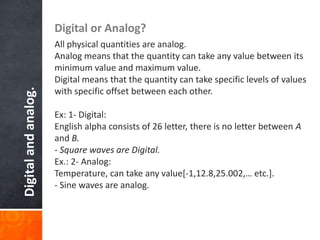 Digitalandanalog. Digital or Analog?
All physical quantities are analog.
Analog means that the quantity can take any value between its
minimum value and maximum value.
Digital means that the quantity can take specific levels of values
with specific offset between each other.
Ex: 1- Digital:
English alpha consists of 26 letter, there is no letter between A
and B.
- Square waves are Digital.
Ex.: 2- Analog:
Temperature, can take any value[-1,12.8,25.002,… etc.].
- Sine waves are analog.
 