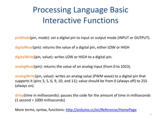 Processing Language Basic
             Interactive Functions
pinMode(pin, mode): set a digital pin to input or output mode (INPUT or OUTPUT).

digitalRead(pin): returns the value of a digital pin, either LOW or HIGH

digitalWrite(pin, value): writes LOW or HIGH to a digital pin.

analogRead(pin): returns the value of an analog input (from 0 to 1023).

analogWrite(pin, value): writes an analog value (PWM wave) to a digital pin that
supports it (pins 3, 5, 6, 9, 10, and 11); value should be from 0 (always off) to 255
(always on).

delay(time in milliseconds): pauses the code for the amount of time in milliseconds
(1 second = 1000 milliseconds)

More terms, syntax, functions: http://arduino.cc/en/Reference/HomePage
                                                                                        7
 