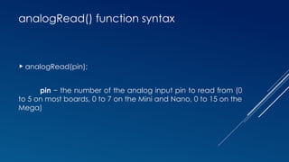 analogRead() function syntax
 analogRead(pin);
pin − the number of the analog input pin to read from (0
to 5 on most boards, 0 to 7 on the Mini and Nano, 0 to 15 on the
Mega)
 
