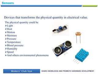 Sensors
Devices that transforms the physical quantity in electrical value.
The physical quantity could be
Light
Heat
Motion
Moisture
Pressure
Temperature
Blood pressure
Humidity
Speed
And others environmental phenomena
 