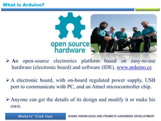 What is Arduino?
 An open-source electronics platform based on easy-to-use
hardware (electronic board) and software (IDE). www.arduino.cc
A electronic board, with on-board regulated power supply, USB
port to communicate with PC, and an Atmel microcontroller chip.
Anyone can get the details of its design and modify it or make his
own.
 