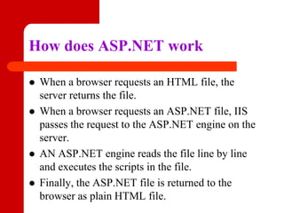 How does ASP.NET work
 When a browser requests an HTML file, the
server returns the file.
 When a browser requests an ASP.NET file, IIS
passes the request to the ASP.NET engine on the
server.
 AN ASP.NET engine reads the file line by line
and executes the scripts in the file.
 Finally, the ASP.NET file is returned to the
browser as plain HTML file.
 