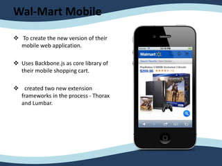 Wal-Mart Mobile
 To create the new version of their
mobile web application.
 Uses Backbone.js as core library of
their mobile shopping cart.
 created two new extension
frameworks in the process - Thorax
and Lumbar.
 