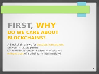 4
FIRST, WHY
DO WE CARE ABOUT
BLOCKCHAINS?
A blockchain allows for trustless transactions
between multiple parties.
Or, more importantly, it allows transactions
without trust of a third party intermediary!
 