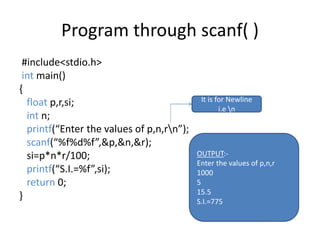 Program through scanf( )
#include<stdio.h>
int main()
{
float p,r,si;
int n;
printf(“Enter the values of p,n,rn”);
scanf(“%f%d%f”,&p,&n,&r);
si=p*n*r/100;
printf(“S.I.=%f”,si);
return 0;
}
OUTPUT:-
Enter the values of p,n,r
1000
5
15.5
S.I.=775
It is for Newline
i.e n
 