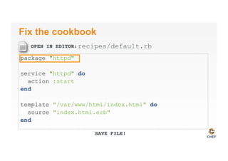 OPEN IN EDITOR:
SAVE FILE!
Fix the cookbook
package "httpd"
service "httpd" do
action :start
end
template "/var/www/html/index.html" do
source "index.html.erb"
end
recipes/default.rb
 