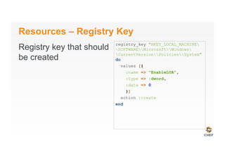 Resources – Registry Key
Registry key that should
be created
registry_key "HKEY_LOCAL_MACHINE
SOFTWAREMicrosoftWindows
CurrentVersionPoliciesSystem"
do
values [{
:name => "EnableLUA",
:type => :dword,
:data => 0
}]
action :create
end
 