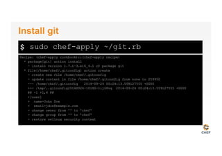 $
Recipe: (chef-apply cookbook)::(chef-apply recipe)
* package[git] action install
- install version 1.7.1-3.el6_4.1 of package git
* file[/home/chef/.gitconfig] action create
- create new file /home/chef/.gitconfig
- update content in file /home/chef/.gitconfig from none to 259950
--- /home/chef/.gitconfig 2014-09-24 00:24:13.558127555 +0000
+++ /tmp/..gitconfig20140924-10180-1ij68vq 2014-09-24 00:24:13.559127555 +0000
@@ -1 +1,4 @@
+[user]
+ name=John Doe
+ email=jdoe@example.com
- change owner from '' to 'chef'
- change group from '' to 'chef'
- restore selinux security context
Install git
sudo chef-apply ~/git.rb
 