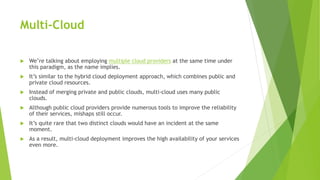 Multi-Cloud
 We’re talking about employing multiple cloud providers at the same time under
this paradigm, as the name implies.
 It’s similar to the hybrid cloud deployment approach, which combines public and
private cloud resources.
 Instead of merging private and public clouds, multi-cloud uses many public
clouds.
 Although public cloud providers provide numerous tools to improve the reliability
of their services, mishaps still occur.
 It’s quite rare that two distinct clouds would have an incident at the same
moment.
 As a result, multi-cloud deployment improves the high availability of your services
even more.
 