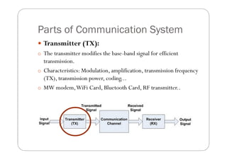 Parts of Communication System
 Transmitter (TX):
o The transmitter modifies the base-band signal for efficient
  transmission.
o Characteristics: Modulation, amplification, transmission frequency
  (TX), transmission power, coding...
o MW modem,WiFi Card, Bluetooth Card, RF transmitter..
 