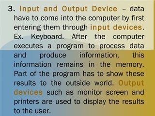 3. Input and Output Device – data
have to come into the computer by first
entering them through input devices.
Ex. Keyboard. After the computer
executes a program to process data
and produce information, this
information remains in the memory.
Part of the program has to show these
results to the outside world. Output
devices such as monitor screen and
printers are used to display the results
to the user.
 