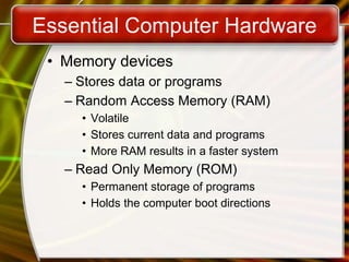 Essential Computer Hardware
• Memory devices
– Stores data or programs
– Random Access Memory (RAM)
• Volatile
• Stores current data and programs
• More RAM results in a faster system
– Read Only Memory (ROM)
• Permanent storage of programs
• Holds the computer boot directions
 