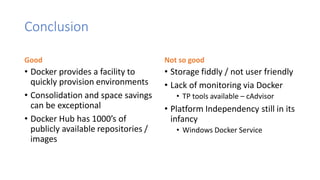 Conclusion
Good
• Docker provides a facility to
quickly provision environments
• Consolidation and space savings
can be exceptional
• Docker Hub has 1000’s of
publicly available repositories /
images
Not so good
• Storage fiddly / not user friendly
• Lack of monitoring via Docker
• TP tools available – cAdvisor
• Platform Independency still in its
infancy
• Windows Docker Service
 
