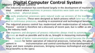 Digital Computer Control SystemHistory of Digital Control
 The industrial revolution has contributed largely in the development of machine b
ased control where machines in process industries were took over the work do
ne by human physical power.
 The early production processes were natural scale-up versions of the traditional
manual practices. These were designed as batch process which later was expan
ded to continuous processes, resulting in economical and technological benefits.
 The industrial process control has modernized with modernization of industries.
Process control is therefore not a discovery of recent past, but is rather as old a
s the industry itself.
 The engineers and designers of process industries always tried to automate the p
rocesses as much as possible and to do so, brought in measuring instruments.
 Thus the need of better instrumentation and automatic control became the domin
ant reason for better operation of industrial processes. Conversely, the advan
cement in instrumentation and control contributed to the development of
larger and more complex processes, bringing numerous technological and econo
mical benefits to the opera
 