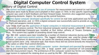 Digital Computer Control System
History of Digital Control
 The earliest recorded suggestions for use of computer for measurement and control (in real-time) a
pplication were made by Brown and Campbell in their paper in 1950. In this specific reporting the c
omputer was used in both feedback and feed-forward loops. Scientists also suggested using digital
computing elements (logics) for setting up the control functions.
 The first digital computer developed specifically for control (in real-time application) was for airbor
ne (military) operation, and in 1954 a digital computer was successfully used to provide an automa
tic flight and weapons control system.
 Late 1950s itself saw the application of digital computers in industrial measurement & control for t
he purpose of process control. The first industrial computer control system, called RW – 300 system
(of Ramo-Wooldridge Company) was installed at Port Arthur refinery of Texaco Company in T
exas. This system was capable of providing closed-loop control.
 The RW-300 systems were later installed by a number of chemical industries during early 1960s t
o work as supervisory control systems. The logged information was used for steady-state opti
mization calculations to determine the set-points for standard analog controllers. These computers
based systems were only indicative type; that means these did not control directly the movement o
f the valves or other final control elements.
 The first direct-digital control (DDC) computer system developed and operated for process mon
itoring and control was Ferranti Argus 200; a large system with a provision of 120 control loops
and 256 measurement inputs. The architecture of this computer system has ferrite core memory sto
rage system (it replaced the rotating drum as used by the RW – 300 computers).
 
