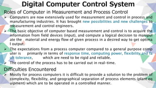 Digital Computer Control System
Roles of Computer in Measurement and Process Control
 Computers are now extensively used for measurement and control in process and
manufacturing industries. It has brought new possibilities and new challenges to
measurement and control engineers.
 The basic objective of computer based measurement and control is to acquire the
information from field devices (input), and compute a logical decision to manipul
ate the material and energy flow of given process in a desired way to get optima
l output.
 The expectations from a process computer compared to a general purpose comp
uter is primarily in terms of response time, computing power, flexibility and fa
ult tolerance, which are need to be rigid and reliable.
 The control of the process has to be carried out in real-time.
Difficulties Encountered
 Mostly for process computers it is difficult to provide a solution to the problem of
complexity, flexibility, and geographical separation of process elements (plant eq
uipment) which are to be operated in a controlled manner.
 