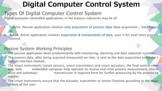Digital Computer Control System
Types Of Digital Computer Control System
Digital computer controlled applications in the process industries may be of:
i. Passive: Passive application involves only acquisition of process data (data acquisition / data loggin
g).
ii. Active: Active application involves acquisition & manipulation of data, uses it for (real time) process
control.
Passive System Working Principles
 The passive application deals predominantly with monitoring, alarming and data reduction systems.
 The process data, after being acquired (measured) on-line, is sent to the data acquisition computer t
hrough interface module.
 The smart instruments (smart sensors, smart transmitters and smart actuators, the final control elem
ent), with embedded computer help operator to receive real-time process measurement inform
ation and automatic transmission in required form for further processing by the process co
mputer.
 The smart instruments ensure that the actuator, transmitter or sensor function according to the requi
rement of the user.
 