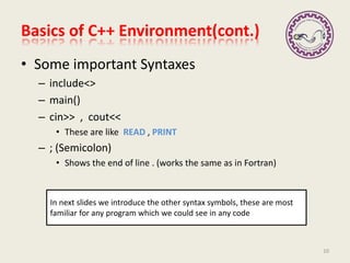 • Some important Syntaxes
– include<>
– main()
– cin>> , cout<<
• These are like READ , PRINT
– ; (Semicolon)
• Shows the end of line . (works the same as in Fortran)
Basics of C++ Environment(cont.)
In next slides we introduce the other syntax symbols, these are most
familiar for any program which we could see in any code
10
 