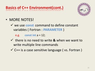 Basics of C++ Environment(cont.)
• MORE NOTES!
 we use const command to define constant
variables ( Fortran : PARAMETER )
e.g. const int a = 12;
 there is no need to write & when we want to
write multiple line commands
 C++ is a case sensitive language ( vs. Fortran )
21
 