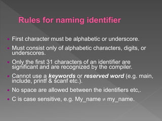  First character must be alphabetic or underscore.
 Must consist only of alphabetic characters, digits, or
underscores.
 Only the first 31 characters of an identifier are
significant and are recognized by the compiler.
 Cannot use a keywords or reserved word (e.g. main,
include, printf & scanf etc.).
 No space are allowed between the identifiers etc,.
 C is case sensitive, e.g. My_name  my_name.
 