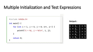 Multiple Initialization and Test Expressions
#include <stdio.h>
int main() {
for (int i = 1, j = 5; j > 0; i++, j--) {
printf("i = %i, j = %in", i, j);
}
return 0;
}
Output:
 