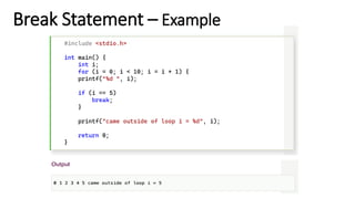 Break Statement – Example
#include <stdio.h>
int main() {
int i;
for (i = 0; i < 10; i = i + 1) {
printf("%d ", i);
if (i == 5)
break;
}
printf("came outside of loop i = %d", i);
return 0;
}
 