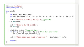 #include <iostream>
using namespace std;
int main()
{
int month, day, total_days;
int days_per_month[12] = { 31, 28, 31, 30, 31, 30, 31, 31, 30, 31, 30, 31 };
cout << "nEnter a month (1 to 12): "; //get date
cin >> month;
cout << "Enter a day (1 to 31): ";
cin >> day;
total_days = day; //separate days
for (int j = 0; j < month - 1; j++) //add days each month
total_days += days_per_month[j];
cout << "Total days from start of year is: " << total_days << endl;
return 0;
}
 