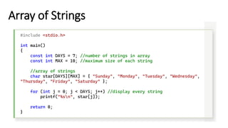 Array of Strings
#include <stdio.h>
int main()
{
const int DAYS = 7; //number of strings in array
const int MAX = 10; //maximum size of each string
//array of strings
char star[DAYS][MAX] = { "Sunday", "Monday", "Tuesday", "Wednesday",
"Thursday", "Friday", "Saturday" };
for (int j = 0; j < DAYS; j++) //display every string
printf("%sn", star[j]);
return 0;
}
 